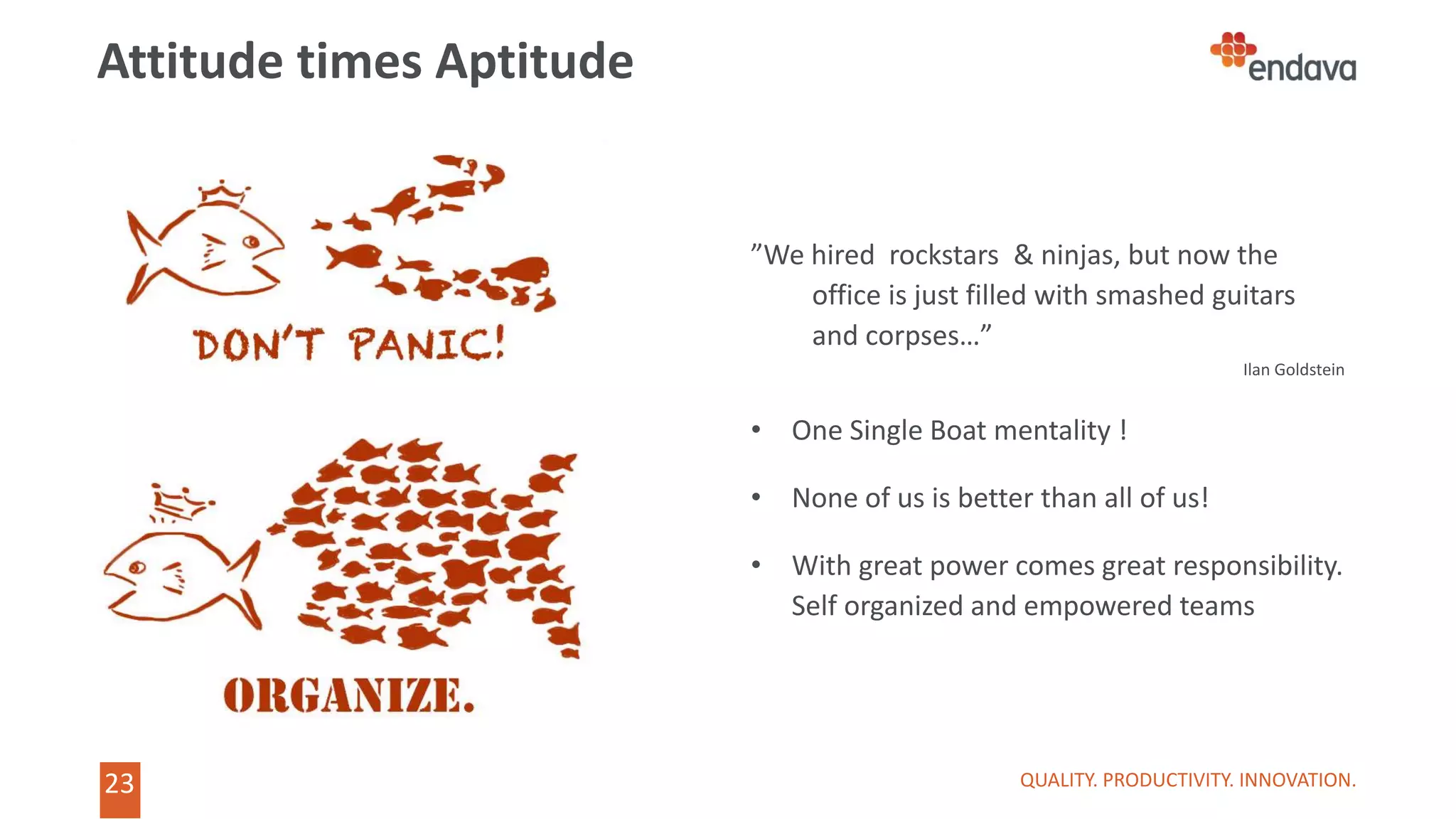 23
”We hired rockstars & ninjas, but now the
office is just filled with smashed guitars
and corpses…”
Ilan Goldstein
• One Single Boat mentality !
• None of us is better than all of us!
• With great power comes great responsibility.
Self organized and empowered teams
Attitude times Aptitude
QUALITY. PRODUCTIVITY. INNOVATION.
 