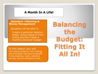 A Month In A Life!
• Standard –Planning &
Money Management
• Students will be able to
• Create a personal balance
sheet. Using research from
online sources create a
monthly personal budget
In this lesson you will:
Cite textual evidence from findings
and accurately estimate household
living expenses, taxes, potential
savings, and an emergency fund
 