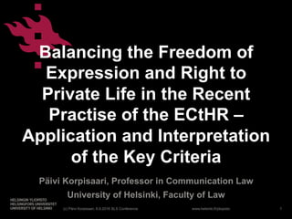 www.helsinki.fi/yliopisto
Balancing the Freedom of
Expression and Right to
Private Life in the Recent
Practise of the ECtHR –
Application and Interpretation
of the Key Criteria
Päivi Korpisaari, Professor in Communication Law
University of Helsinki, Faculty of Law
(c) Päivi Korpisaari, 6.9.2016 SLS Conference 1
 