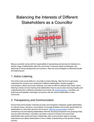 Balancing the Interests of Different
Stakeholders as a Councillor
Being a councillor comes with the responsibility of representing and serving the interests of a
diverse range of stakeholders within the community. It requires careful consideration and
balancing of various perspectives and concerns. Here are some strategies to effectively handle
this balancing act:
1. Active Listening
One of the most crucial skills for a councillor is active listening. Take the time to genuinely
understand the concerns and viewpoints of different stakeholders. Actively engage in
conversations, attend community meetings, and make an effort to address their needs. Active
listening involves not only hearing what stakeholders have to say but also showing empathy and
understanding their underlying motivations and values. By actively listening, councillors can
build trust and establish meaningful connections with the various stakeholders in their
community.
2. Transparency and Communication
Ensure that communication channels are open and transparent. Regularly update stakeholders
on relevant issues, decisions, and progress. Encourage feedback and provide opportunities for
stakeholders to voice their opinions and concerns. Effective communication is key to
maintaining trust and keeping stakeholders informed. By being transparent and providing timely
and accurate information, councillors can foster a sense of inclusion and ensure that
stakeholders feel valued and heard. Additionally, clear communication helps to manage
expectations and allows stakeholders to have a better understanding of the decision-making
process.
 