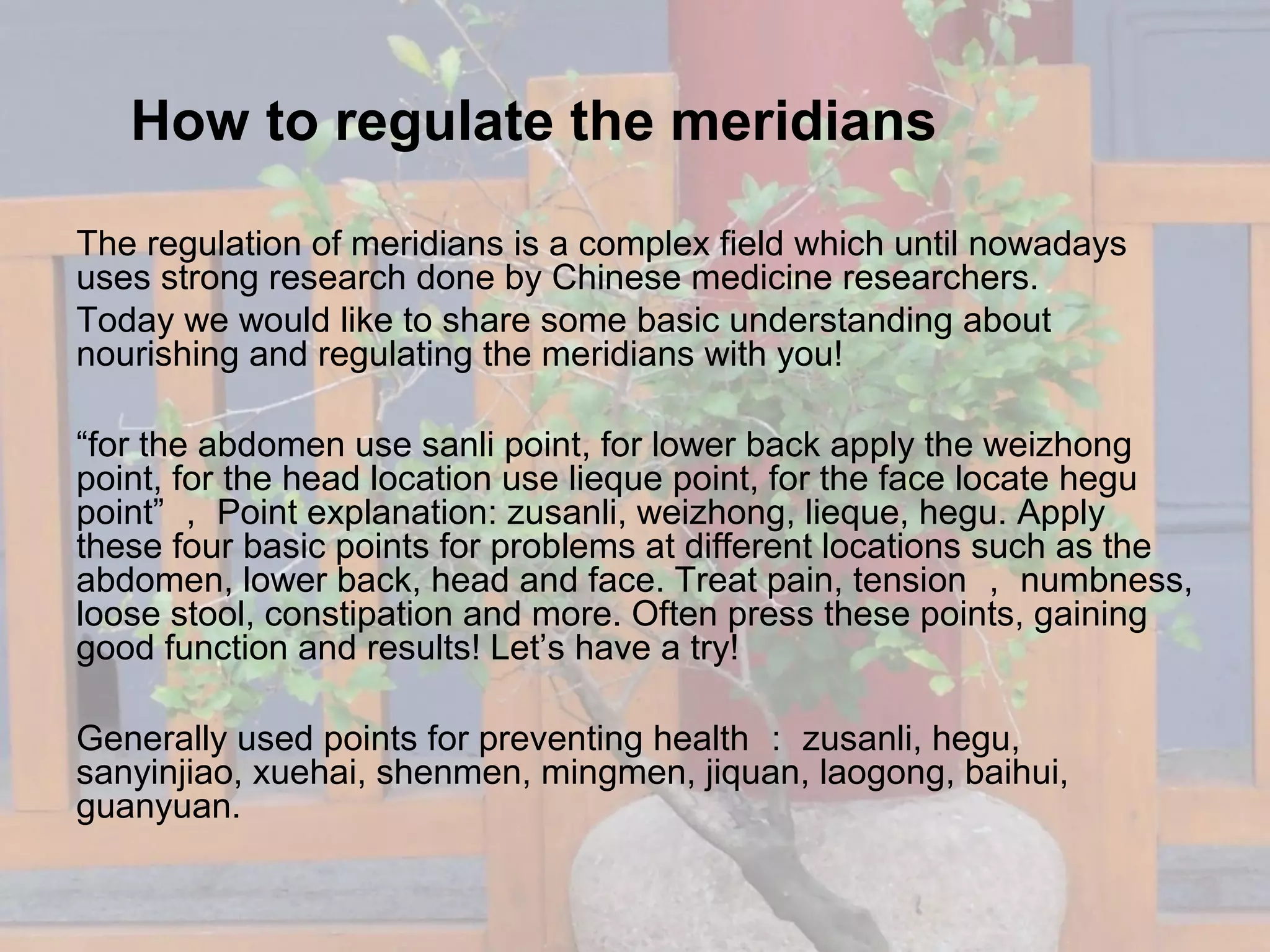 How to regulate the meridians
The regulation of meridians is a complex field which until nowadays
uses strong research done by Chinese medicine researchers.
Today we would like to share some basic understanding about
nourishing and regulating the meridians with you!
“for the abdomen use sanli point, for lower back apply the weizhong
point, for the head location use lieque point, for the face locate hegu
point” ， Point explanation: zusanli, weizhong, lieque, hegu. Apply
these four basic points for problems at different locations such as the
abdomen, lower back, head and face. Treat pain, tension ， numbness,
loose stool, constipation and more. Often press these points, gaining
good function and results! Let’s have a try!
Generally used points for preventing health ： zusanli, hegu,
sanyinjiao, xuehai, shenmen, mingmen, jiquan, laogong, baihui,
guanyuan.
 