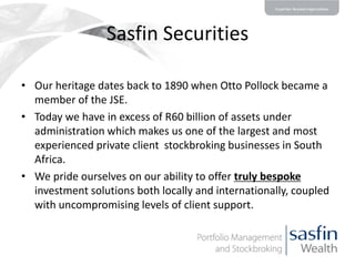 Sasfin Securities
• Our heritage dates back to 1890 when Otto Pollock became a
member of the JSE.
• Today we have in excess of R60 billion of assets under
administration which makes us one of the largest and most
experienced private client stockbroking businesses in South
Africa.
• We pride ourselves on our ability to offer truly bespoke
investment solutions both locally and internationally, coupled
with uncompromising levels of client support.

 