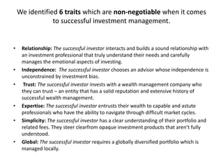 We identified 6 traits which are non-negotiable when it comes
to successful investment management.

•

•

•

•
•

•

Relationship: The successful investor interacts and builds a sound relationship with
an investment professional that truly understand their needs and carefully
manages the emotional aspects of investing.
Independence: The successful investor chooses an advisor whose independence is
unconstrained by investment bias.
Trust: The successful investor invests with a wealth management company who
they can trust – an entity that has a solid reputation and extensive history of
successful wealth management.
Expertise: The successful investor entrusts their wealth to capable and astute
professionals who have the ability to navigate through difficult market cycles.
Simplicity: The successful investor has a clear understanding of their portfolio and
related fees. They steer clearfrom opaque investment products that aren’t fully
understood.
Global: The successful investor requires a globally diversified portfolio which is
managed locally.

 