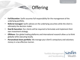 Offering
•
•
•
•
•

Full Discretion: Sasfin assumes full responsibility for the management of the
underlying portfolio.
Referral managed: Sasfin advises on the underlying securities while the client is
ultimately the decision maker.
Deal & Execution: Our clients will be required to formulate and implement their
own investment strategy.
Offshore: Our global trading platforms and international research allow us to think
globally while executing locally.
Personalised share portfolio: We manage your client’s compulsory and voluntary
money in a tax effective manner.

 