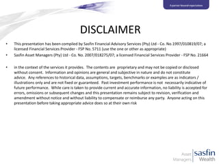 DISCLAIMER
•
•
•

This presentation has been compiled by Sasfin Financial Advisory Services (Pty) Ltd - Co. No.1997/010819/07; a
licensed Financial Services Provider - FSP No. 5711 (use the one or other as appropriate)
Sasfin Asset Managers (Pty) Ltd - Co. No. 2007/018275/07; a licensed Financial Services Provider - FSP No. 21664
in the context of the services it provides. The contents are proprietary and may not be copied or disclosed
without consent. Information and opinions are general and subjective in nature and do not constitute
advice. Any references to historical data, assumptions, targets, benchmarks or examples are as indicators /
illustrations only and are not fixed or guaranteed. Past investment performance is not necessarily indicative of
future performance. While care is taken to provide current and accurate information, no liability is accepted for
errors, omissions or subsequent changes and this presentation remains subject to revision, verification and
amendment without notice and without liability to compensate or reimburse any party. Anyone acting on this
presentation before taking appropriate advice does so at their own risk

 