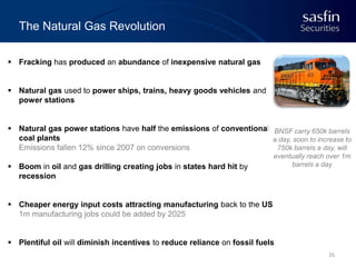 The Natural Gas Revolution
 Fracking has produced an abundance of inexpensive natural gas

 Natural gas used to power ships, trains, heavy goods vehicles and
power stations

 Natural gas power stations have half the emissions of conventional BNSF carry 650k barrels
coal plants
a day, soon to increase to
Emissions fallen 12% since 2007 on conversions
750k barrels a day, will
 Boom in oil and gas drilling creating jobs in states hard hit by
recession

eventually reach over 1m
barrels a day

 Cheaper energy input costs attracting manufacturing back to the US
1m manufacturing jobs could be added by 2025

 Plentiful oil will diminish incentives to reduce reliance on fossil fuels
26

 