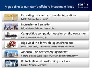 A guideline to our team’s offshore investment ideas

Escalating prosperity in developing nations
LVMH, Daimler, Prada, BMW

Increasing urbanisation
L’Oreal, Altria, Anheuser-Busch InBev

Competitive companies focusing on the consumer
Nestle, Unilever, Adidas, J&J

High yield in a low yielding environment
Royal Dutch Shell, AstraZeneca, Sanofi, Allianz, Vodafone

America: The next emerging market
General Electric, Wells Fargo, JPMorgan, Berkshire Hathaway

IT: Tech players transforming our lives
Google, Amazon, Microsoft

43

 