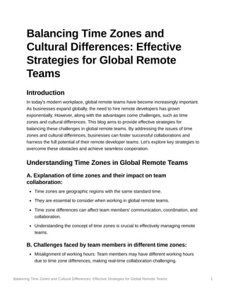 Balancing Time Zones and Cultural Differences: Effective Strategies for Global Remote Teams 1
Balancing Time Zones and
Cultural Differences: Effective
Strategies for Global Remote
Teams
Introduction
In today's modern workplace, global remote teams have become increasingly important.
As businesses expand globally, the need to hire remote developers has grown
exponentially. However, along with the advantages come challenges, such as time
zones and cultural differences. This blog aims to provide effective strategies for
balancing these challenges in global remote teams. By addressing the issues of time
zones and cultural differences, businesses can foster successful collaborations and
harness the full potential of their remote developer teams. Let's explore key strategies to
overcome these obstacles and achieve seamless cooperation.
Understanding Time Zones in Global Remote Teams
A. Explanation of time zones and their impact on team
collaboration:
Time zones are geographic regions with the same standard time.
They are essential to consider when working in global remote teams.
Time zone differences can affect team members' communication, coordination, and
collaboration.
Understanding the concept of time zones is crucial to effectively managing remote
teams.
B. Challenges faced by team members in different time zones:
Misalignment of working hours: Team members may have different working hours
due to time zone differences, making real-time collaboration challenging.
 