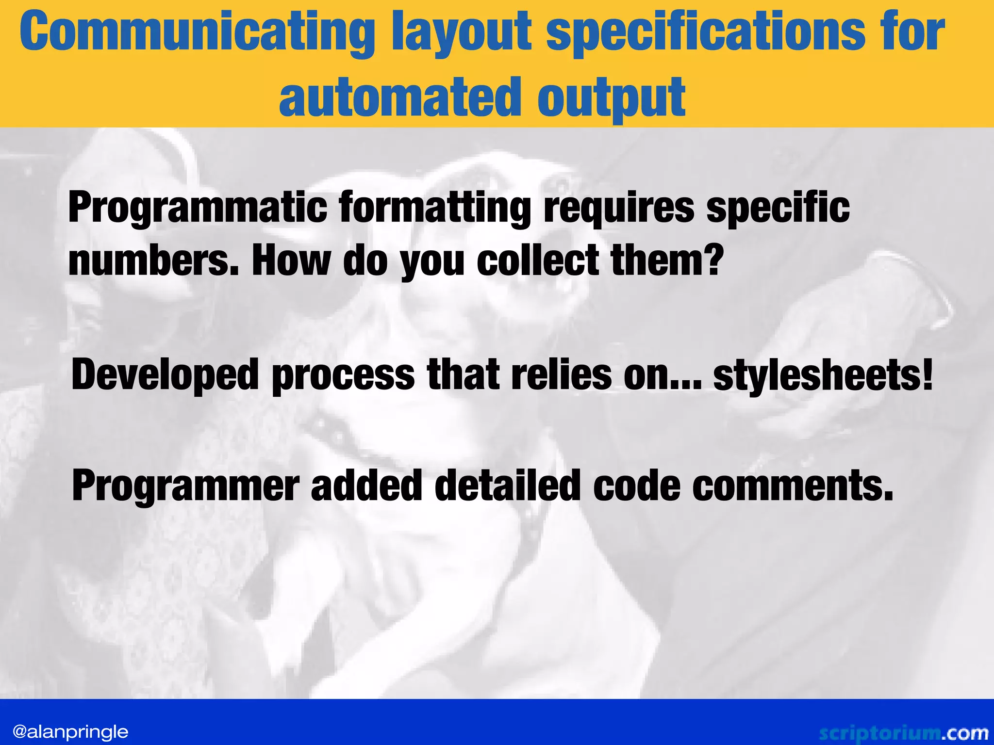 Communicating layout specifications for
automated output
Developed process that relies on... stylesheets!
Programmer added detailed code comments.
Programmatic formatting requires specific
numbers. How do you collect them?
@alanpringle
 