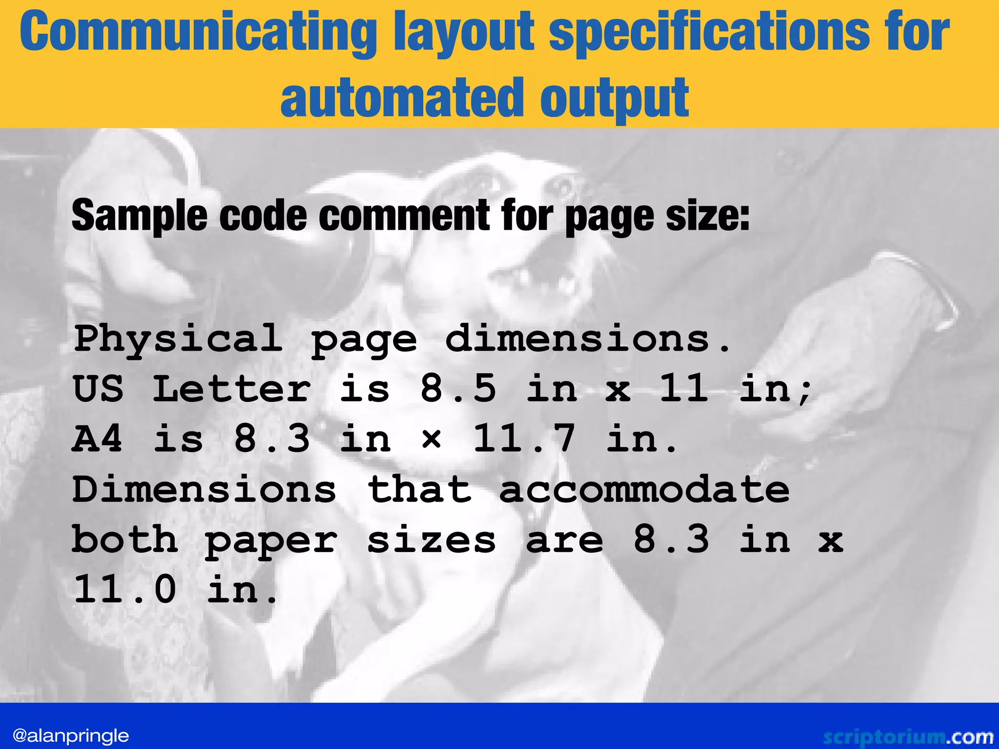 Communicating layout specifications for
automated output
Sample code comment for page size:
Physical page dimensions.
US Letter is 8.5 in x 11 in;
A4 is 8.3 in × 11.7 in.
Dimensions that accommodate
both paper sizes are 8.3 in x
11.0 in.
@alanpringle
 