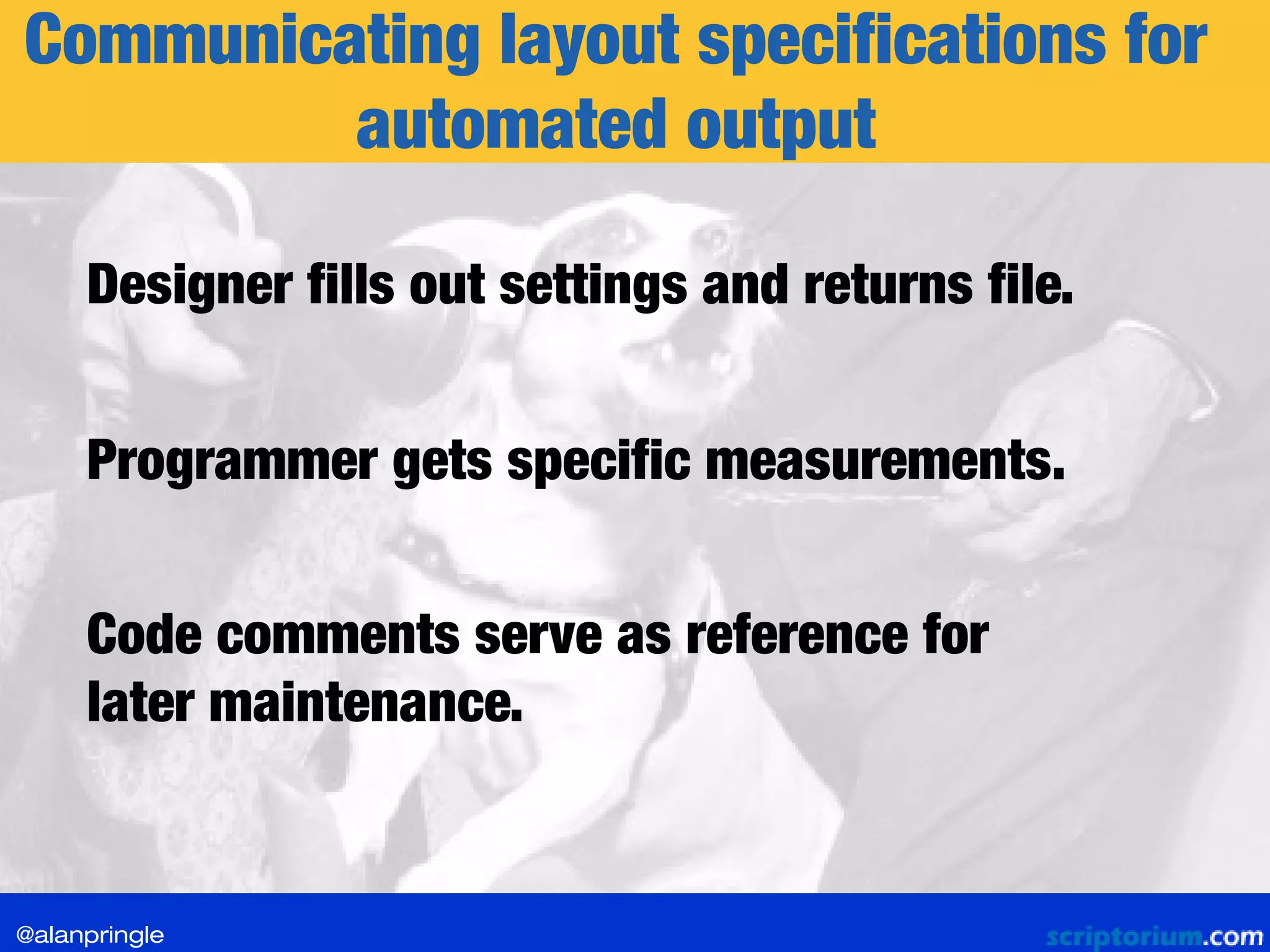 Communicating layout specifications for
automated output
Designer fills out settings and returns file.
Programmer gets specific measurements.
Code comments serve as reference for
later maintenance.
@alanpringle
 