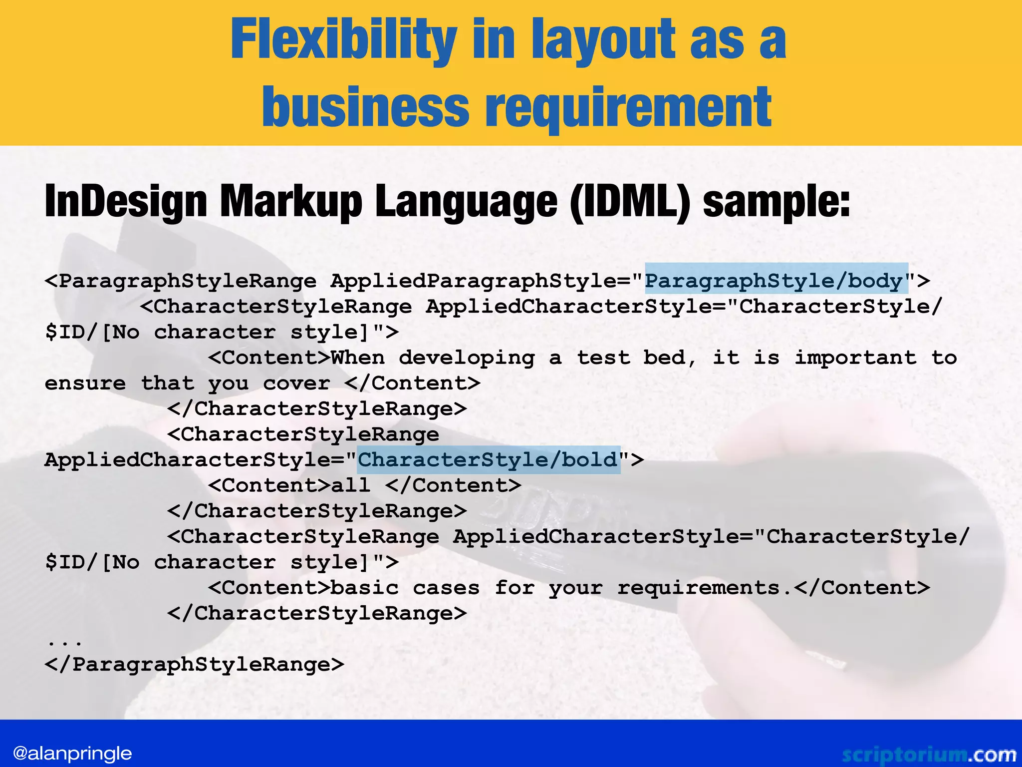 Flexibility in layout as a
business requirement
<ParagraphStyleRange AppliedParagraphStyle="ParagraphStyle/body">
<CharacterStyleRange AppliedCharacterStyle="CharacterStyle/
$ID/[No character style]">
<Content>When developing a test bed, it is important to
ensure that you cover </Content>
</CharacterStyleRange>
<CharacterStyleRange
AppliedCharacterStyle="CharacterStyle/bold">
<Content>all </Content>
</CharacterStyleRange>
<CharacterStyleRange AppliedCharacterStyle="CharacterStyle/
$ID/[No character style]">
<Content>basic cases for your requirements.</Content>
</CharacterStyleRange>
...
</ParagraphStyleRange>
InDesign Markup Language (IDML) sample:
@alanpringle
 