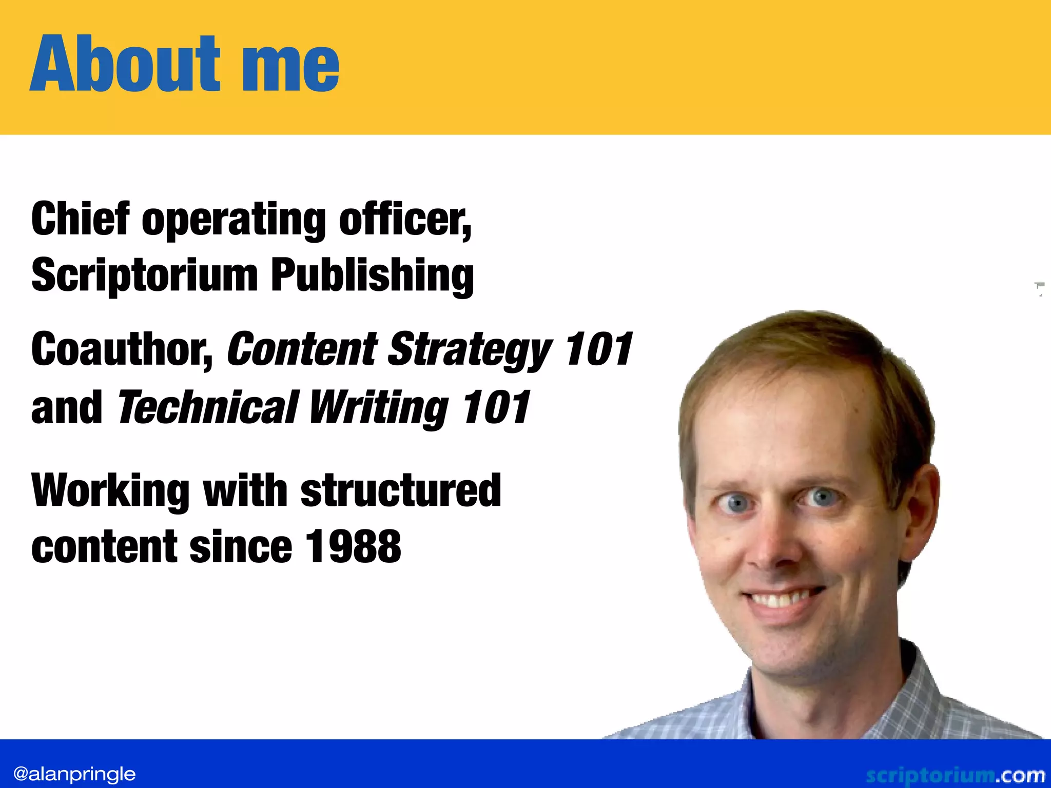 About me
Chief operating officer,
Scriptorium Publishing
Working with structured
content since 1988
Coauthor, Content Strategy 101
and Technical Writing 101
@alanpringle
 