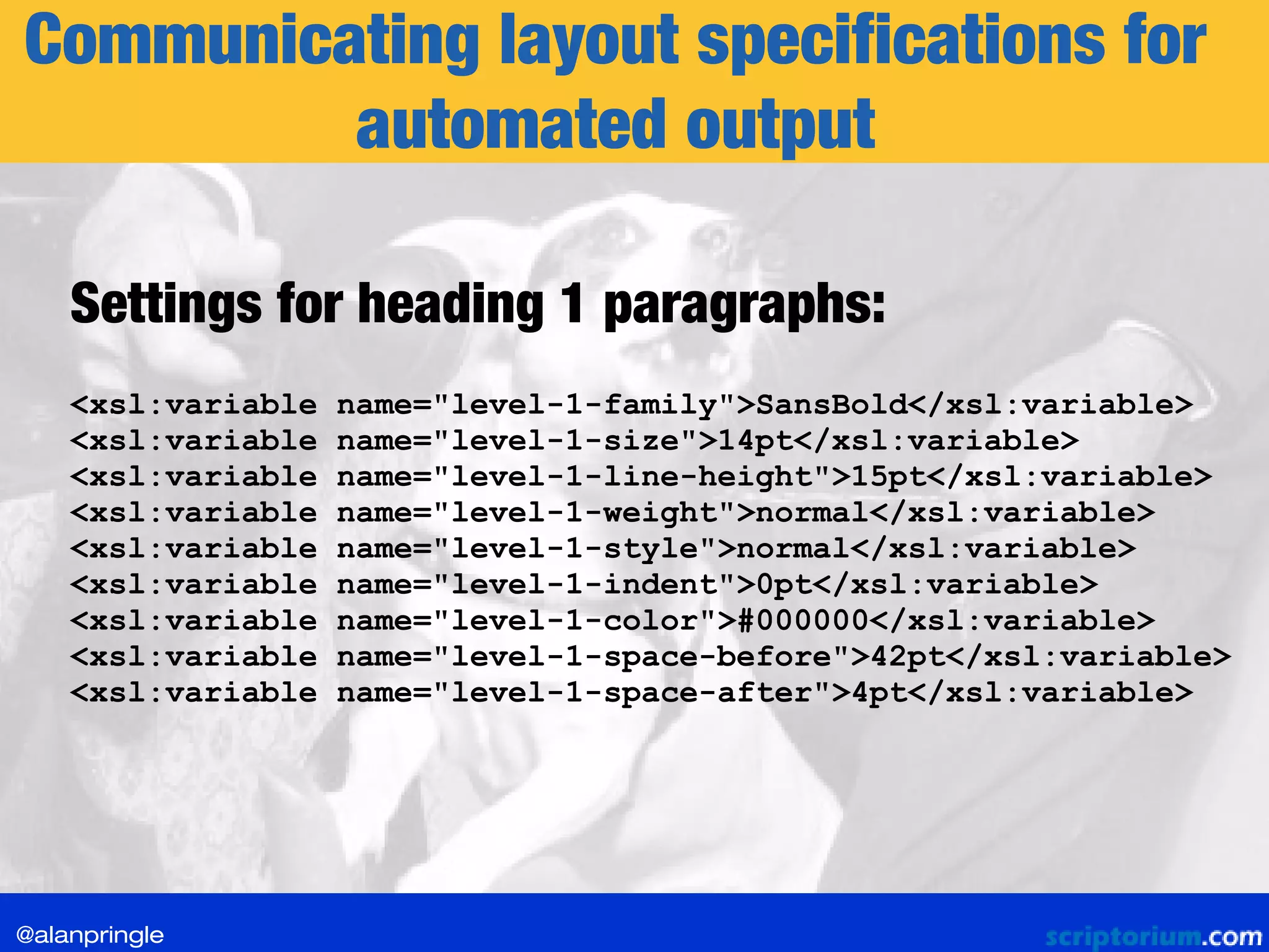 Communicating layout specifications for
automated output
<xsl:variable name="level-1-family">SansBold</xsl:variable>
<xsl:variable name="level-1-size">14pt</xsl:variable>
<xsl:variable name="level-1-line-height">15pt</xsl:variable>
<xsl:variable name="level-1-weight">normal</xsl:variable>
<xsl:variable name="level-1-style">normal</xsl:variable>
<xsl:variable name="level-1-indent">0pt</xsl:variable>
<xsl:variable name="level-1-color">#000000</xsl:variable>
<xsl:variable name="level-1-space-before">42pt</xsl:variable>
<xsl:variable name="level-1-space-after">4pt</xsl:variable>
Settings for heading 1 paragraphs:
@alanpringle
 