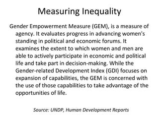 Measuring Inequality
Gender Empowerment Measure (GEM), is a measure of
agency. It evaluates progress in advancing women's
standing in political and economic forums. It
examines the extent to which women and men are
able to actively participate in economic and political
life and take part in decision-making. While the
Gender-related Development Index (GDI) focuses on
expansion of capabilities, the GEM is concerned with
the use of those capabilities to take advantage of the
opportunities of life.
Source: UNDP, Human Development Reports
 