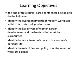 Learning Objectives
At the end of this course, participants should be able to
do the following:
• Identify the evolutionary path of modern workplace
within the context of gender issues
• Identify the key drivers of women career
development and the barriers that must be
surmounted
• Identify domestic issues of concern in a woman’s
personal life
• Identify the role of law and policy in achievement of
work-life balance
 