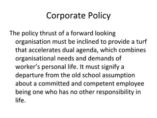 Corporate Policy
The policy thrust of a forward looking
organisation must be inclined to provide a turf
that accelerates dual agenda, which combines
organisational needs and demands of
worker’s personal life. It must signify a
departure from the old school assumption
about a committed and competent employee
being one who has no other responsibility in
life.
 