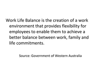 Work Life Balance is the creation of a work
environment that provides flexibility for
employees to enable them to achieve a
better balance between work, family and
life commitments.
Source: Government of Western Australia
 