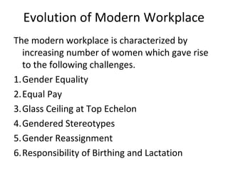 Evolution of Modern Workplace
The modern workplace is characterized by
increasing number of women which gave rise
to the following challenges.
1.Gender Equality
2.Equal Pay
3.Glass Ceiling at Top Echelon
4.Gendered Stereotypes
5.Gender Reassignment
6.Responsibility of Birthing and Lactation
 