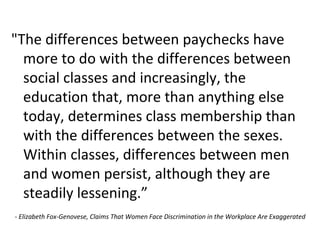 "The differences between paychecks have
more to do with the differences between
social classes and increasingly, the
education that, more than anything else
today, determines class membership than
with the differences between the sexes.
Within classes, differences between men
and women persist, although they are
steadily lessening.”
- Elizabeth Fox-Genovese, Claims That Women Face Discrimination in the Workplace Are Exaggerated
 