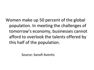 Women make up 50 percent of the global
population. In meeting the challenges of
tomorrow’s economy, businesses cannot
afford to overlook the talents offered by
this half of the population.
Source: Sanofi Aventis
 