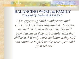 BALANCING WORK & FAMILY
Presented By: Sandra M. Schiff, Ph.D.
“ I’m expecting child number two and
currently have a seven-year-old. In order
to continue to be a devout mother and
spend as much time as possible with the
children, I’ll only work six hours a day so I
can continue to pick up the seven-year-old
from school”
 