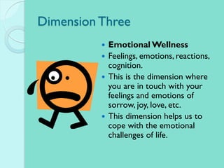 Dimension Three
 Emotional Wellness
 Feelings, emotions, reactions,
cognition.
 This is the dimension where
you are in touch with your
feelings and emotions of
sorrow, joy, love, etc.
 This dimension helps us to
cope with the emotional
challenges of life.
 