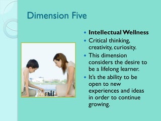 Dimension Five
 Intellectual Wellness
 Critical thinking,
creativity, curiosity.
 This dimension
considers the desire to
be a lifelong learner.
 It’s the ability to be
open to new
experiences and ideas
in order to continue
growing.
 