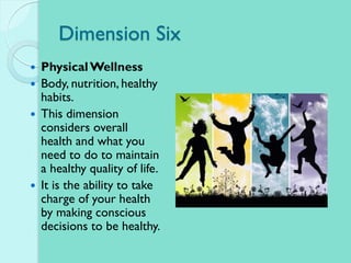 Dimension Six
 PhysicalWellness
 Body, nutrition, healthy
habits.
 This dimension
considers overall
health and what you
need to do to maintain
a healthy quality of life.
 It is the ability to take
charge of your health
by making conscious
decisions to be healthy.
 