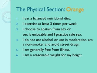 The Physical Section: Orange
1. I eat a balanced nutritional diet.
2. I exercise at least 3 times per week.
3. I choose to abstain from sex or
sex is enjoyable and I practice safe sex.
4. I do not use alcohol or use in moderation, am
a non-smoker and avoid street drugs.
5. I am generally free from illness.
6. I am a reasonable weight for my height.
 