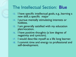 The Intellectual Section: Blue
13. I have specific intellectual goals, e.g., learning a
new skill, a specific major
14. I pursue mentally stimulating interests or
hobbies.
15. I am generally satisfied with my education
plan/vocation.
16. I have positive thoughts (a low degree of
negativity and cynicism).
17. I would describe myself as a life long learner.
18. I commit time and energy to professional and
self-development.
 