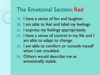 The Emotional Section: Red
19. I have a sense of fun and laughter.
20. I am able to feel and label my feelings.
21. I express my feelings appropriately.
22. I have a sense of control in my life and I
am able to adapt to change.
23. I am able to comfort or console myself
when I am troubled.
24. Others would describe me as
emotionally stable.
 