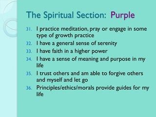 The Spiritual Section: Purple
31. I practice meditation, pray or engage in some
type of growth practice
32. I have a general sense of serenity
33. I have faith in a higher power
34. I have a sense of meaning and purpose in my
life
35. I trust others and am able to forgive others
and myself and let go
36. Principles/ethics/morals provide guides for my
life
 