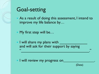 Goal-setting
 As a result of doing this assessment, I intend to
improve my life balance by…
 My first step will be…
 I will share my plans with _____________
and will ask for their support by saying
“________________________________.”
 I will review my progress on .
(Date)
 