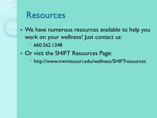 Resources
 We have numerous resources available to help you
work on your wellness! Just contact us:
 660.562.1348
 Or visit the SHIFT Resources Page:
 http://www.nwmissouri.edu/wellness/SHIFTresources
 