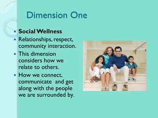 Dimension One
 Social Wellness
 Relationships, respect,
community interaction.
 This dimension
considers how we
relate to others.
 How we connect,
communicate and get
along with the people
we are surrounded by.
 