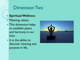 Dimension Two
 Spiritual Wellness
 Meaning, values.
 This dimension helps
to establish peace
and harmony in our
lives.
 It is the ability to
discover meaning and
purpose in life.
 