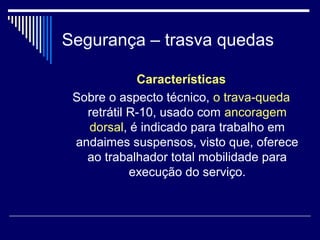 Segurança – trasva quedas
Características
Sobre o aspecto técnico, o trava-queda
retrátil R-10, usado com ancoragem
dorsal, é indicado para trabalho em
andaimes suspensos, visto que, oferece
ao trabalhador total mobilidade para
execução do serviço.
 