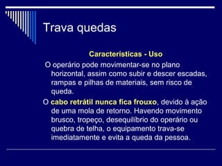 Trava quedas
Características - Uso
O operário pode movimentar-se no plano
horizontal, assim como subir e descer escadas,
rampas e pilhas de materiais, sem risco de
queda.
O cabo retrátil nunca fica frouxo, devido à ação
de uma mola de retorno. Havendo movimento
brusco, tropeço, desequilíbrio do operário ou
quebra de telha, o equipamento trava-se
imediatamente e evita a queda da pessoa.
 