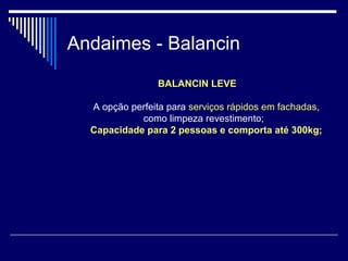 Andaimes - Balancin
BALANCIN LEVE
A opção perfeita para serviços rápidos em fachadas,
como limpeza revestimento;
Capacidade para 2 pessoas e comporta até 300kg;
 
