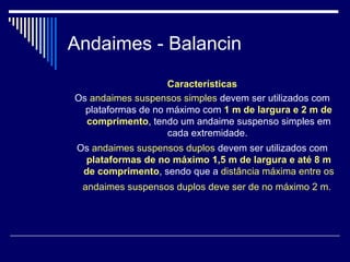 Andaimes - Balancin
Características
Os andaimes suspensos simples devem ser utilizados com
plataformas de no máximo com 1 m de largura e 2 m de
comprimento, tendo um andaime suspenso simples em
cada extremidade.
Os andaimes suspensos duplos devem ser utilizados com
plataformas de no máximo 1,5 m de largura e até 8 m
de comprimento, sendo que a distância máxima entre os
andaimes suspensos duplos deve ser de no máximo 2 m.
 