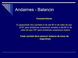 Andaimes - Balancin
Características
A capacidade dos carretéis é de até 90 m de cabo de aço
5/16" para andaimes suspensos simples e até 60 m de
cabo de aço 3/8" para andaimes suspensos duplos.
Cada carretel deve possuir sistema de trava de
segurança.
 