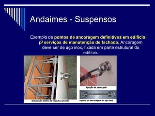 Andaimes - Suspensos
Exemplo de pontos de ancoragem definitivos em edifício
p/ serviços de manutenção de fachada. Ancoragem
deve ser de aço inox, fixada em parte estrutural do
edifício.
 