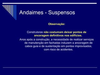 Andaimes - Suspensos
Observação:
Construtoras não costumam deixar pontos de
ancoragem definitivos nos edifícios.
Anos após a construção, a necessidade de realizar serviços
de manutenção em fachadas induzem a ancoragem de
cabos guia e de sustentação em pontos improvisados,
com risco de acidentes.
 