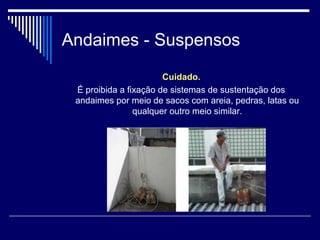 Andaimes - Suspensos
Cuidado.
É proibida a fixação de sistemas de sustentação dos
andaimes por meio de sacos com areia, pedras, latas ou
qualquer outro meio similar.
 