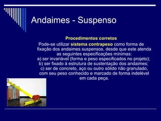 Andaimes - Suspenso
Procedimentos corretos
Pode-se utilizar sistema contrapeso como forma de
fixação dos andaimes suspensos, desde que este atenda
as seguintes especificações mínimas:
a) ser invariável (forma e peso especificados no projeto);
b) ser fixado à estrutura de sustentação dos andaimes;
c) ser de concreto, aço ou outro sólido não granulado,
com seu peso conhecido e marcado de forma indelével
em cada peça.
 