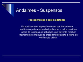 Andaimes - Suspensos
Procedimentos a serem adotados
Dispositivos de suspensão devem ser diariamente
verificados pelo responsável pela obra e pelos usuários,
antes de iniciados os trabalhos, que deverão receber
treinamento e manual de procedimentos para a rotina de
verificação diária.
 