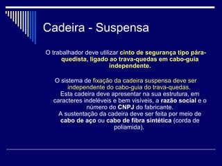 Cadeira - Suspensa
O trabalhador deve utilizar cinto de segurança tipo pára-
quedista, ligado ao trava-quedas em cabo-guia
independente.
O sistema de fixação da cadeira suspensa deve ser
independente do cabo-guia do trava-quedas.
Esta cadeira deve apresentar na sua estrutura, em
caracteres indeléveis e bem visíveis, a razão social e o
número do CNPJ do fabricante.
A sustentação da cadeira deve ser feita por meio de
cabo de aço ou cabo de fibra sintética (corda de
poliamida).
 