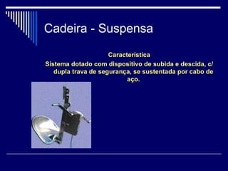 Cadeira - Suspensa
Característica
Sistema dotado com dispositivo de subida e descida, c/
dupla trava de segurança, se sustentada por cabo de
aço.
 