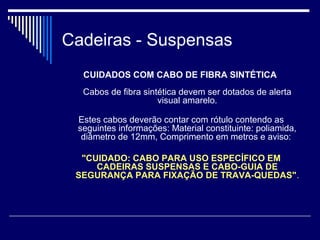 Cadeiras - Suspensas
CUIDADOS COM CABO DE FIBRA SINTÉTICA
Cabos de fibra sintética devem ser dotados de alerta
visual amarelo.
Estes cabos deverão contar com rótulo contendo as
seguintes informações: Material constituinte: poliamida,
diâmetro de 12mm, Comprimento em metros e aviso:
"CUIDADO: CABO PARA USO ESPECÍFICO EM
CADEIRAS SUSPENSAS E CABO-GUIA DE
SEGURANÇA PARA FIXAÇÃO DE TRAVA-QUEDAS".
 